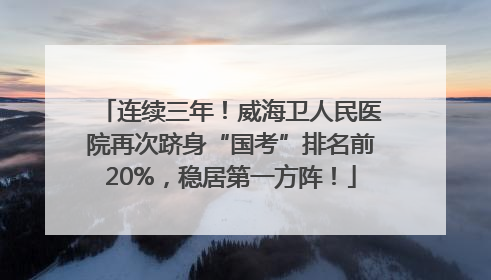 连续三年！威海卫人民医院再次跻身“国考”排名前20%，稳居第一方阵！